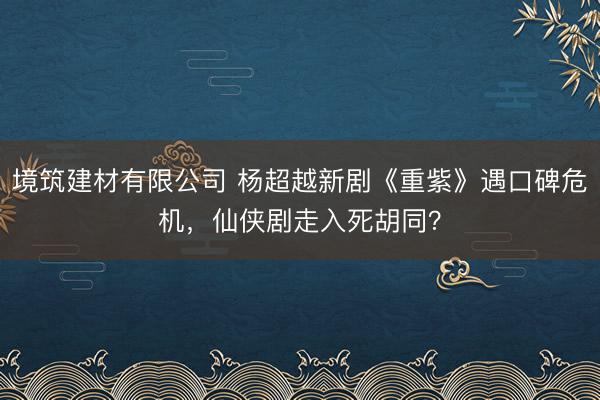 境筑建材有限公司 杨超越新剧《重紫》遇口碑危机，仙侠剧走入死胡同？