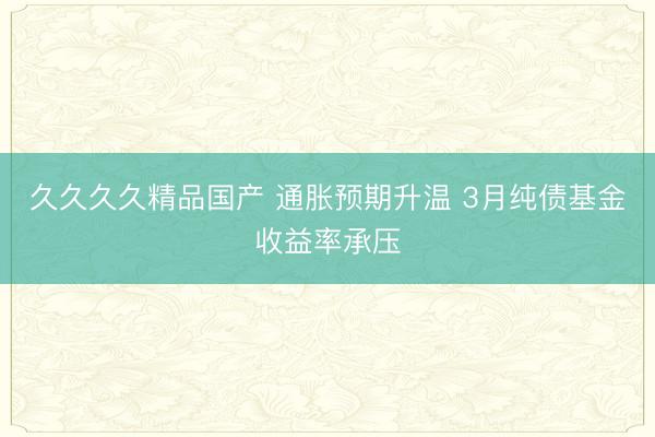 久久久久精品国产 通胀预期升温 3月纯债基金收益率承压