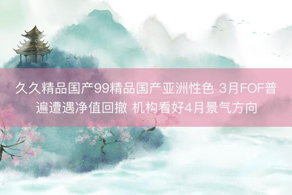 久久精品国产99精品国产亚洲性色 3月FOF普遍遭遇净值回撤 机构看好4月景气方向