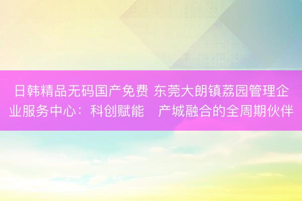 日韩精品无码国产免费 东莞大朗镇荔园管理企业服务中心：科创赋能・产城融合的全周期伙伴
