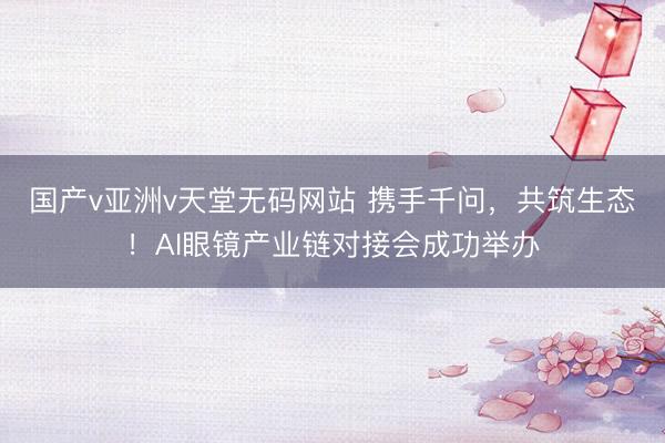 国产v亚洲v天堂无码网站 携手千问，共筑生态！AI眼镜产业链对接会成功举办