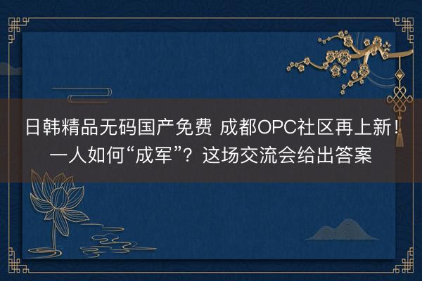 日韩精品无码国产免费 成都OPC社区再上新！一人如何“成军”？这场交流会给出答案