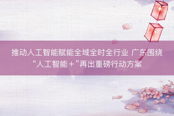推动人工智能赋能全域全时全行业 广东围绕“人工智能＋”再出重磅行动方案