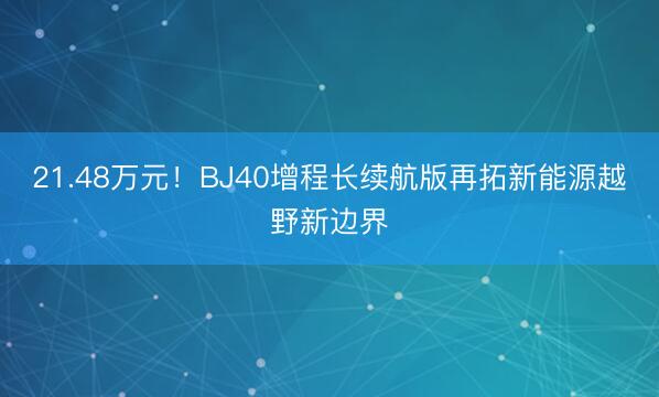 21.48万元！BJ40增程长续航版再拓新能源越野新边界