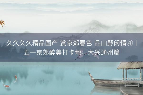 久久久久精品国产 赏京郊春色 品山野闲情④｜五一京郊醉美打卡地：大兴通州篇