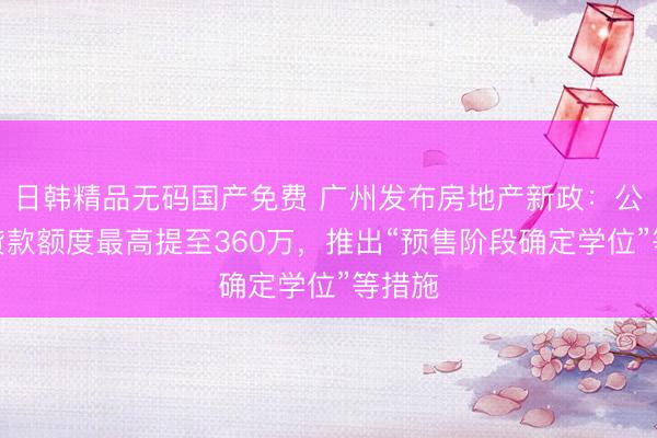 日韩精品无码国产免费 广州发布房地产新政：公积金贷款额度最高提至360万，推出“预售阶段确定学位”等措施