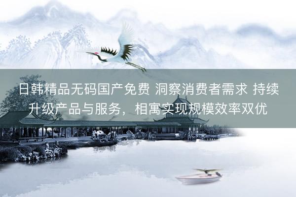 日韩精品无码国产免费 洞察消费者需求 持续升级产品与服务，相寓实现规模效率双优