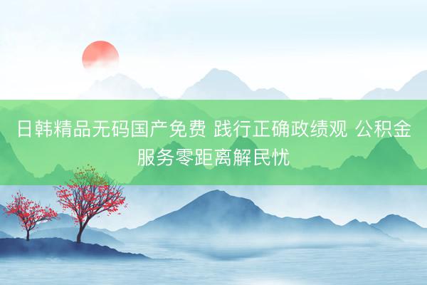 日韩精品无码国产免费 践行正确政绩观 公积金服务零距离解民忧