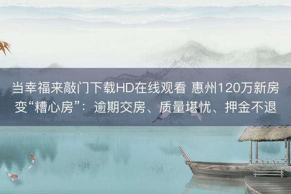 当幸福来敲门下载HD在线观看 惠州120万新房变“糟心房”：逾期交房、质量堪忧、押金不退