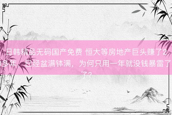 日韩精品无码国产免费 恒大等房地产巨头赚了20多年，已经盆满钵满，为何只用一年就没钱暴雷了？