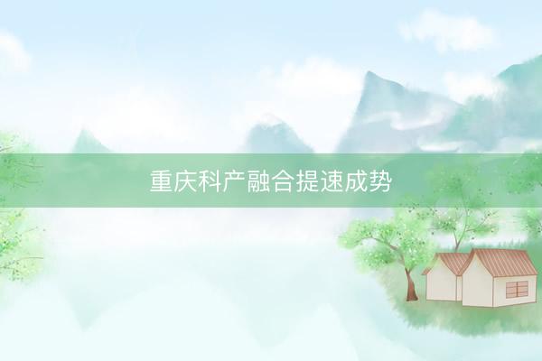 重庆科产融合提速成势