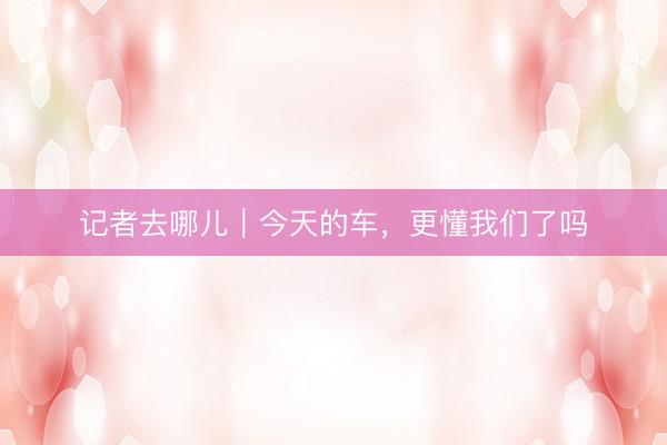 记者去哪儿｜今天的车，更懂我们了吗