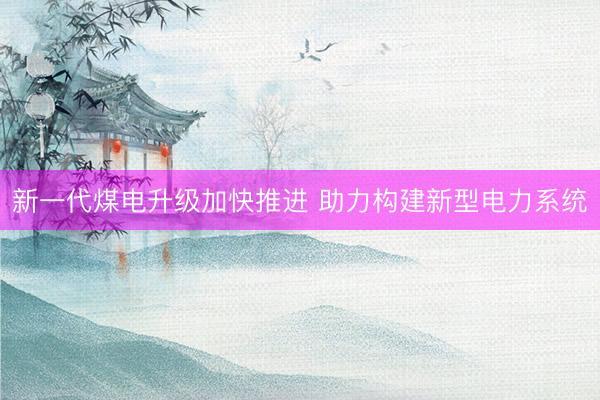 新一代煤电升级加快推进 助力构建新型电力系统