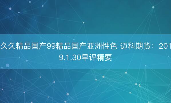久久精品国产99精品国产亚洲性色 迈科期货：2019.1.30早评精要