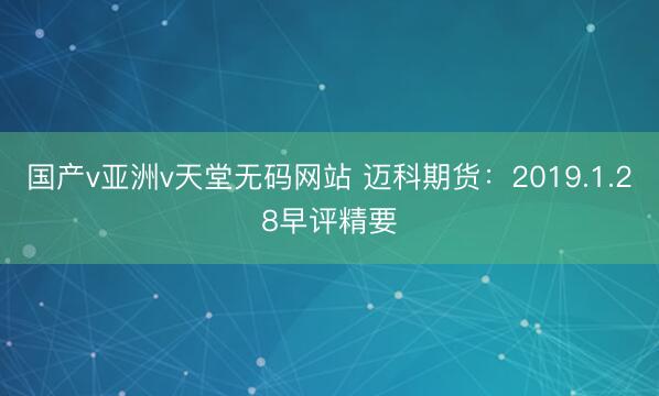 国产v亚洲v天堂无码网站 迈科期货：2019.1.28早评精要