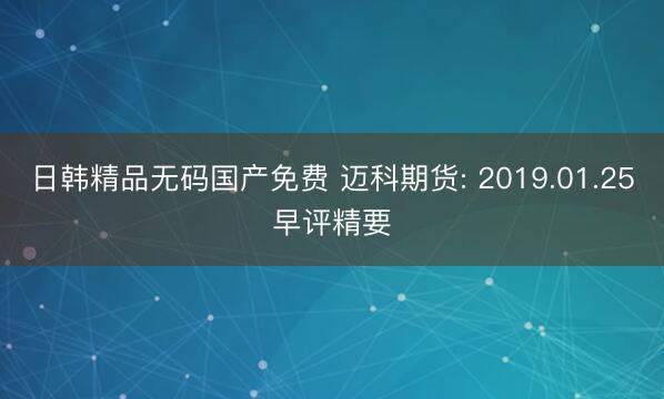 日韩精品无码国产免费 迈科期货: 2019.01.25早评精要