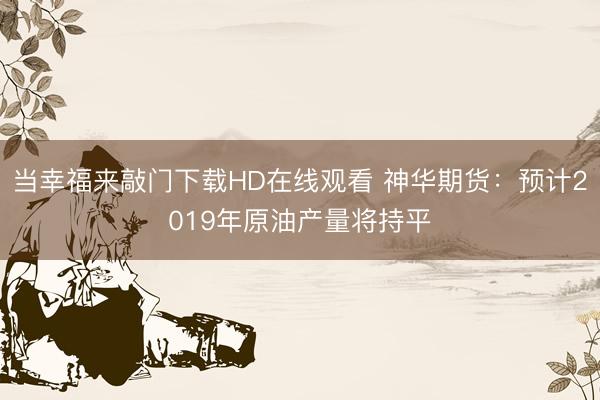 当幸福来敲门下载HD在线观看 神华期货：预计2019年原油产量将持平