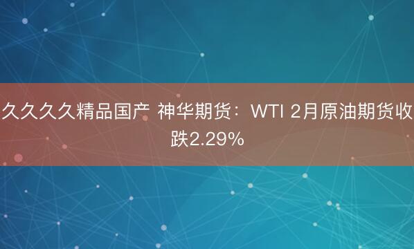久久久久精品国产 神华期货：WTI 2月原油期货收跌2.29%