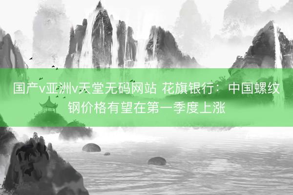 国产v亚洲v天堂无码网站 花旗银行：中国螺纹钢价格有望在第一季度上涨
