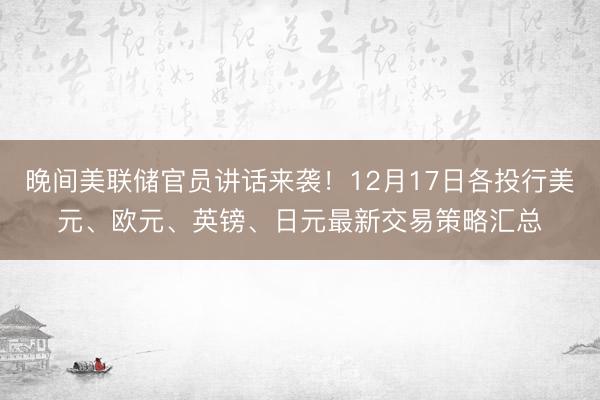 晚间美联储官员讲话来袭！12月17日各投行美元、欧元、英镑、日元最新交易策略汇总