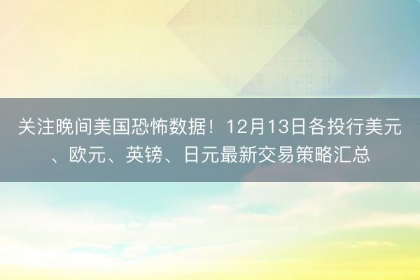 关注晚间美国恐怖数据！12月13日各投行美元、欧元、英镑、日元最新交易策略汇总