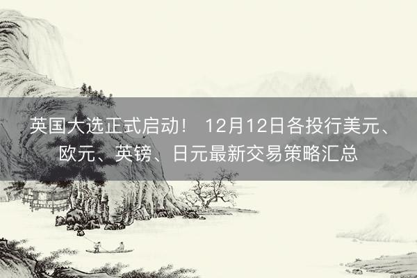 英国大选正式启动！ 12月12日各投行美元、欧元、英镑、日元最新交易策略汇总