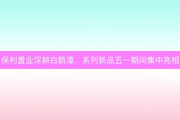 保利置业深耕白鹅潭，系列新品五一期间集中亮相