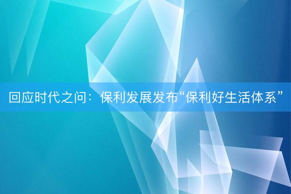 回应时代之问：保利发展发布“保利好生活体系”