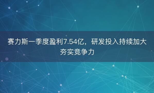 赛力斯一季度盈利7.54亿，研发投入持续加大夯实竞争力