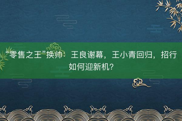 “零售之王”换帅：王良谢幕，王小青回归，招行如何迎新机？