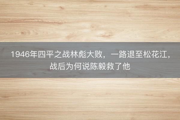 1946年四平之战林彪大败，一路退至松花江，战后为何说陈毅救了他