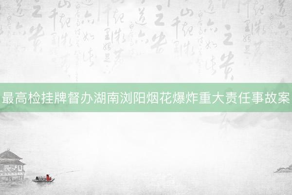最高检挂牌督办湖南浏阳烟花爆炸重大责任事故案