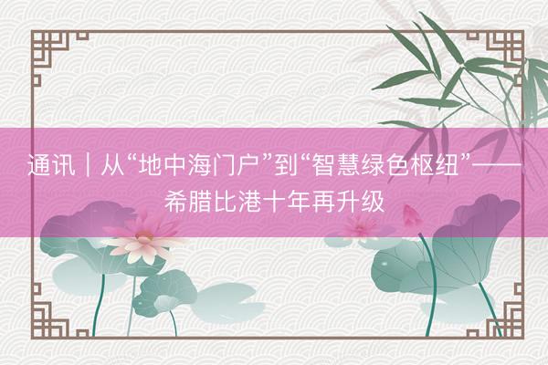 通讯｜从“地中海门户”到“智慧绿色枢纽”——希腊比港十年再升级