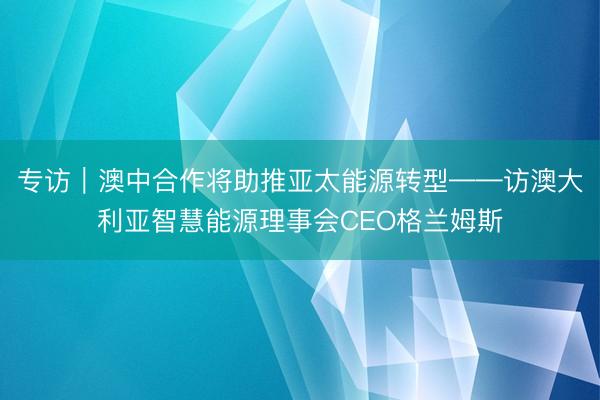 专访｜澳中合作将助推亚太能源转型——访澳大利亚智慧能源理事会CEO格兰姆斯