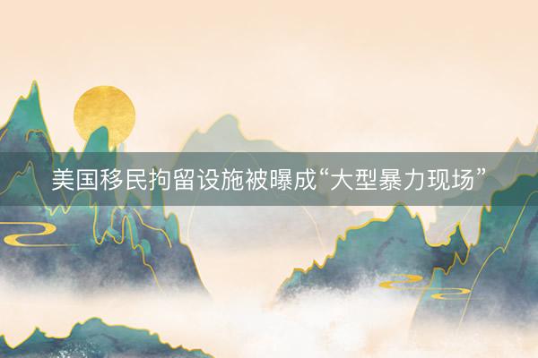 美国移民拘留设施被曝成“大型暴力现场”
