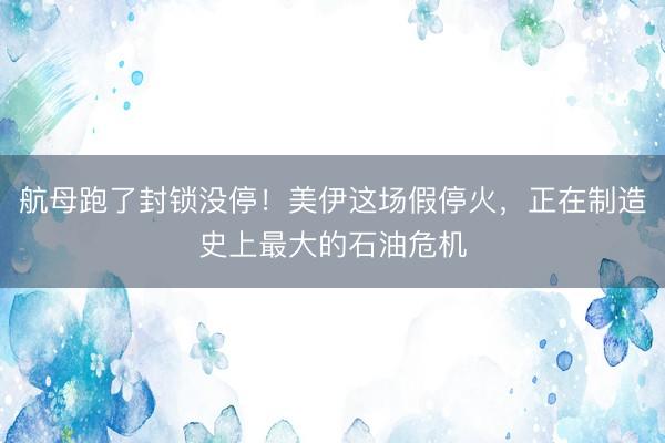 航母跑了封锁没停！美伊这场假停火，正在制造史上最大的石油危机