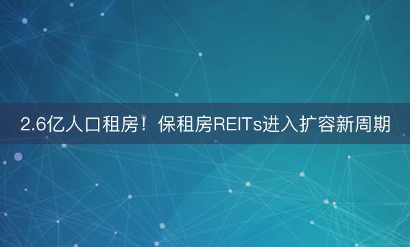 2.6亿人口租房！保租房REITs进入扩容新周期