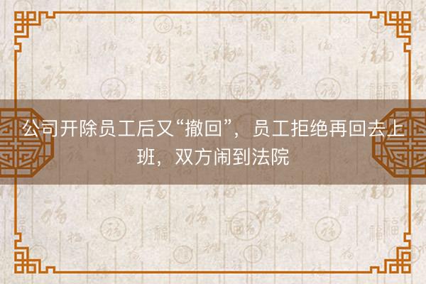 公司开除员工后又“撤回”，员工拒绝再回去上班，双方闹到法院