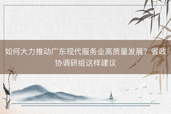 如何大力推动广东现代服务业高质量发展？省政协调研组这样建议