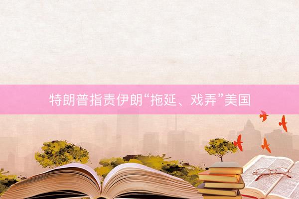 特朗普指责伊朗“拖延、戏弄”美国