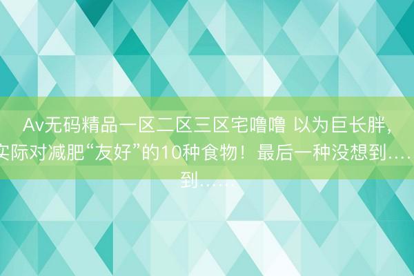 Av无码精品一区二区三区宅噜噜 以为巨长胖，实际对减肥“友好”的10种食物！最后一种没想到……