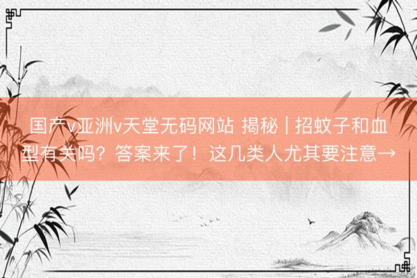 国产v亚洲v天堂无码网站 揭秘 | 招蚊子和血型有关吗？答案来了！这几类人尤其要注意→