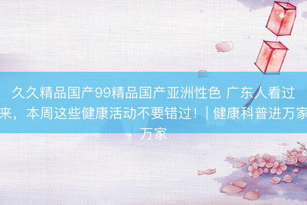 久久精品国产99精品国产亚洲性色 广东人看过来，本周这些健康活动不要错过！| 健康科普进万家