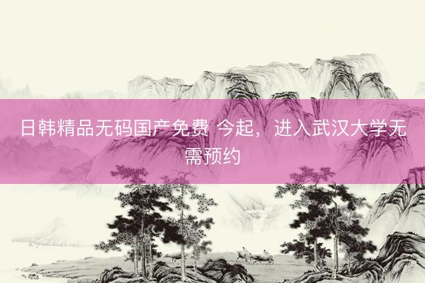 日韩精品无码国产免费 今起，进入武汉大学无需预约