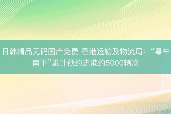 日韩精品无码国产免费 香港运输及物流局：“粤车南下”累计预约进港约5000辆次