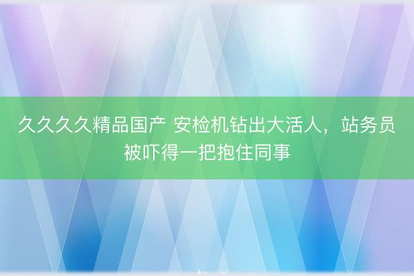 久久久久精品国产 安检机钻出大活人，站务员被吓得一把抱住同事