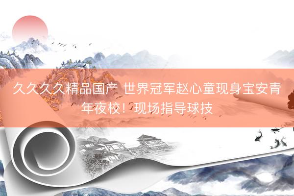久久久久精品国产 世界冠军赵心童现身宝安青年夜校！现场指导球技