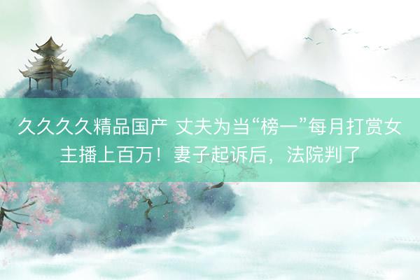 久久久久精品国产 丈夫为当“榜一”每月打赏女主播上百万！妻子起诉后，法院判了