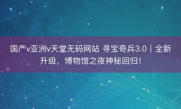 国产v亚洲v天堂无码网站 寻宝奇兵3.0｜全新升级，博物馆之夜神秘回归！
