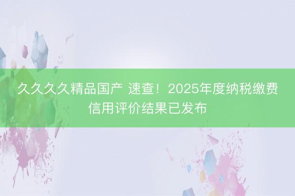 久久久久精品国产 速查！2025年度纳税缴费信用评价结果已发布